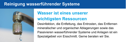 Wasser ist eines unserer wichtigsten Ressourcen Desinfektion, die Entfettung, das Entrosten, das Entfernen mineralischer und organischer Ablagerungen sowie das Passivieren wasserführender Systeme und Anlagen ist ein Spezialgebiet von Eisschmitt. Gerne beraten wir Sie. Reinigung wasserführender Systeme